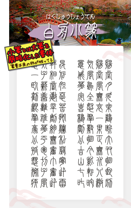 白舟小篆 小篆とは大篆を
簡略化した書体 篆書本来の形が残ってる