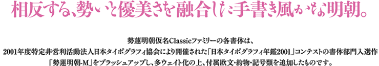 相反する、勢いと優美さを融合した手書き風かな明朝。勢蓮明朝仮名Classicファミリーの各書体は2001年度特定非営利法人タイポグラフィ協会により開催された「日本タイポグラフィ年間2001」コンテストの書体部門入選作「勢蓮明朝-M」をブラッシュアップし、多ウェイト化の上、付属欧文・約物・記号類を追加したものです。